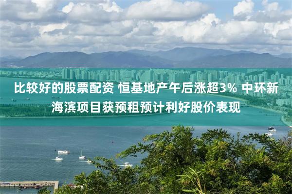 比较好的股票配资 恒基地产午后涨超3% 中环新海滨项目获预租预计利好股价表现