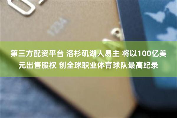 第三方配资平台 洛杉矶湖人易主 将以100亿美元出售股权 创全球职业体育球队最高纪录