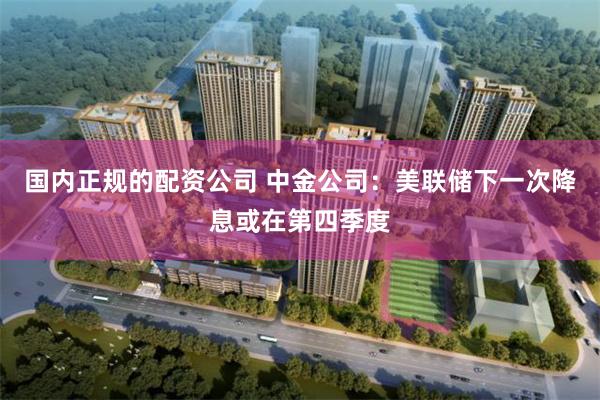 国内正规的配资公司 中金公司：美联储下一次降息或在第四季度