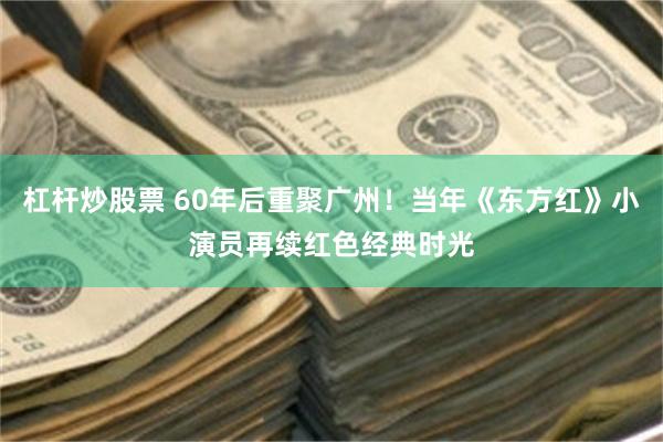 杠杆炒股票 60年后重聚广州！当年《东方红》小演员再续红色经典时光