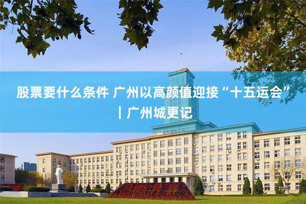 股票要什么条件 广州以高颜值迎接“十五运会”｜广州城更记