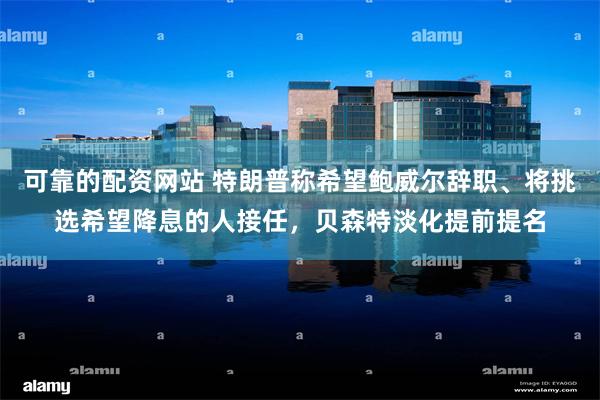 可靠的配资网站 特朗普称希望鲍威尔辞职、将挑选希望降息的人接任，贝森特淡化提前提名