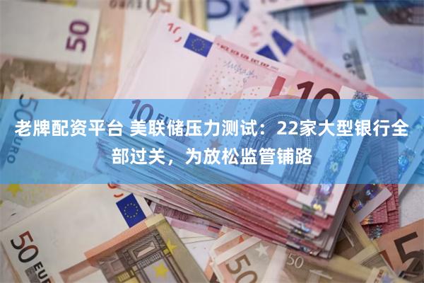 老牌配资平台 美联储压力测试：22家大型银行全部过关，为放松监管铺路