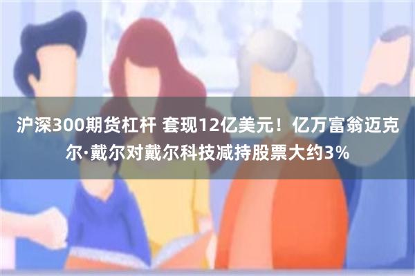沪深300期货杠杆 套现12亿美元！亿万富翁迈克尔·戴尔对戴尔科技减持股票大约3%
