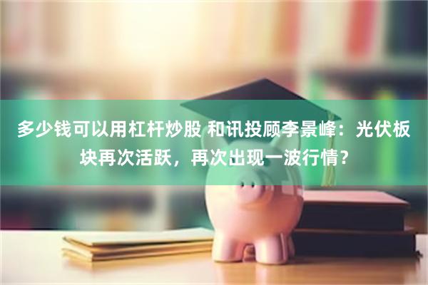 多少钱可以用杠杆炒股 和讯投顾李景峰：光伏板块再次活跃，再次出现一波行情？