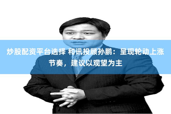 炒股配资平台选择 和讯投顾孙鹏：呈现轮动上涨节奏，建议以观望为主