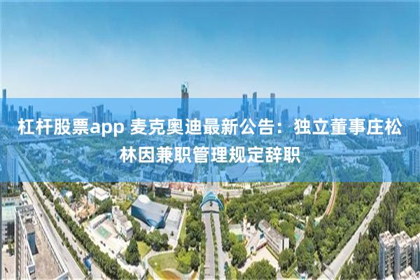 杠杆股票app 麦克奥迪最新公告：独立董事庄松林因兼职管理规定辞职