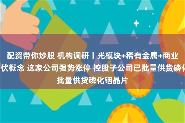 配资带你炒股 机构调研丨光模块+稀有金属+商业航天+光伏概念 这家公司强势涨停 控股子公司已批量供货磷化铟晶片