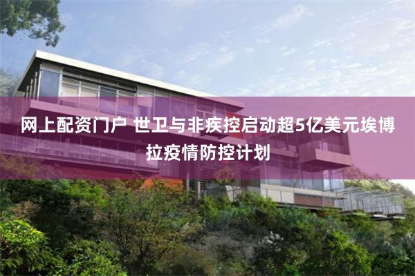 网上配资门户 世卫与非疾控启动超5亿美元埃博拉疫情防控计划