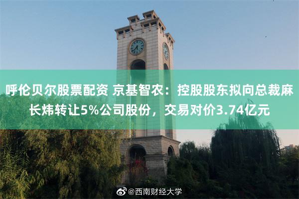呼伦贝尔股票配资 京基智农：控股股东拟向总裁麻长炜转让5%公司股份，交易对价3.74亿元
