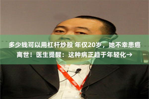 多少钱可以用杠杆炒股 年仅20岁，她不幸患癌离世！医生提醒：这种病正趋于年轻化→