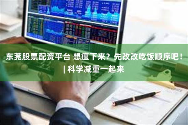 东莞股票配资平台 想瘦下来？先改改吃饭顺序吧！| 科学减重一起来