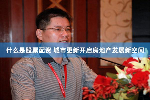 什么是股票配资 城市更新开启房地产发展新空间
