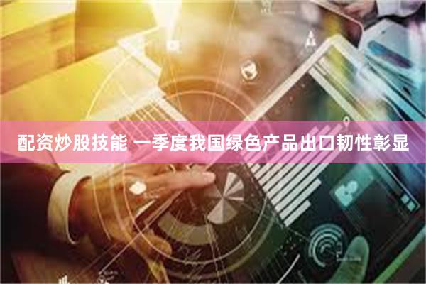 配资炒股技能 一季度我国绿色产品出口韧性彰显
