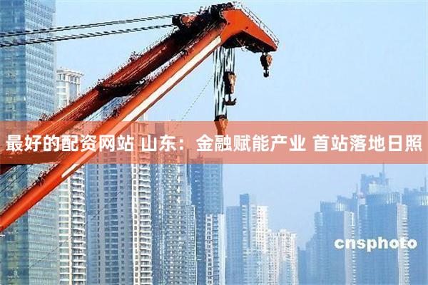 最好的配资网站 山东：金融赋能产业 首站落地日照