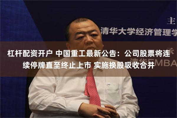 杠杆配资开户 中国重工最新公告：公司股票将连续停牌直至终止上市 实施换股吸收合并