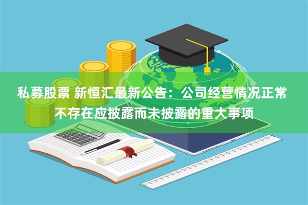 私募股票 新恒汇最新公告:公司经营情况正常 不存在应披露而未披露的重大事项