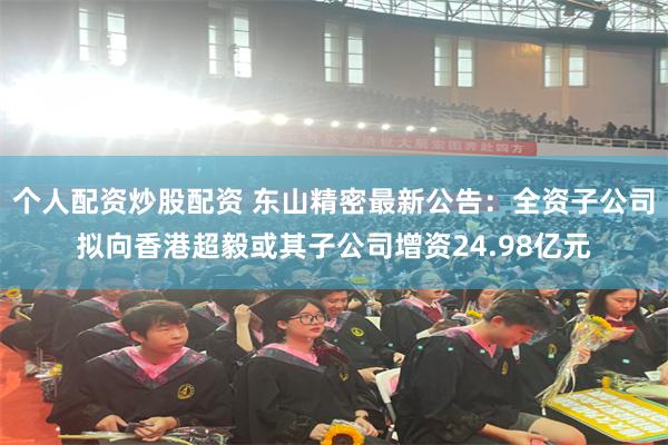 个人配资炒股配资 东山精密最新公告：全资子公司拟向香港超毅或其子公司增资24.98亿元