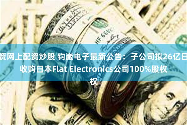 配资网上配资炒股 钧崴电子最新公告:子公司拟26亿日元收购日本Flat Electronics公司100%股权