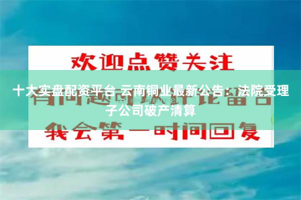 十大实盘配资平台 云南铜业最新公告：法院受理子公司破产清算