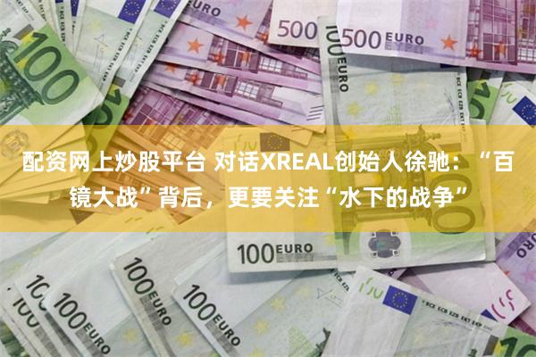 配资网上炒股平台 对话XREAL创始人徐驰：“百镜大战”背后，更要关注“水下的战争”
