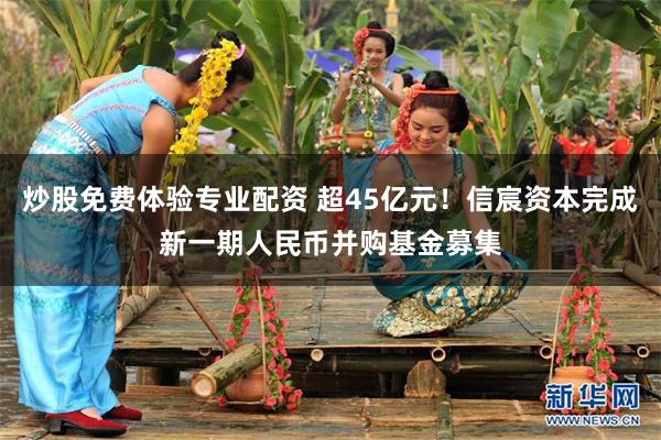 炒股免费体验专业配资 超45亿元！信宸资本完成新一期人民币并购基金募集