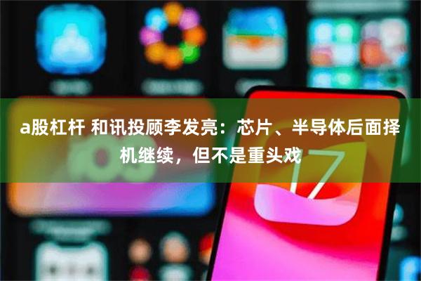 a股杠杆 和讯投顾李发亮：芯片、半导体后面择机继续，但不是重头戏
