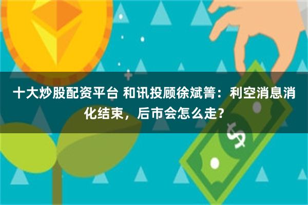 十大炒股配资平台 和讯投顾徐斌箐:利空消息消化结束,后市会怎么走?