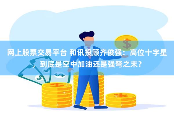 网上股票交易平台 和讯投顾齐俊强：高位十字星，到底是空中加油还是强弩之末？